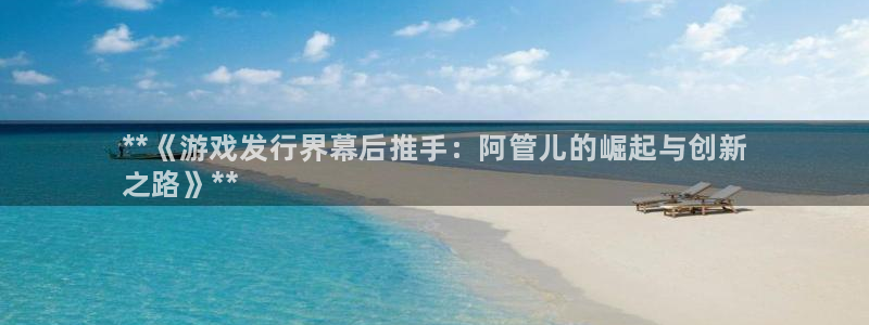 新航娱乐公司扣费流程详解表最新：**《游戏发行界幕后推手：阿管儿的崛起与创新
之路》**